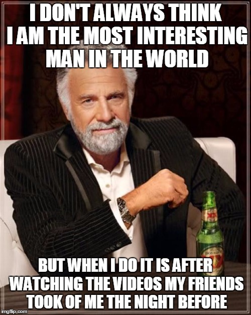 The Most Interesting Man In The World Meme | I DON'T ALWAYS THINK I AM THE MOST INTERESTING MAN IN THE WORLD BUT WHEN I DO IT IS AFTER WATCHING THE VIDEOS MY FRIENDS TOOK OF ME THE NIGH | image tagged in memes,the most interesting man in the world | made w/ Imgflip meme maker