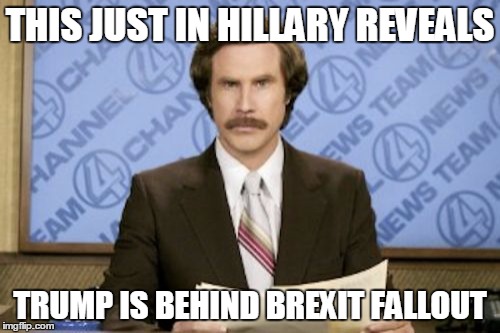 Ron Burgundy | THIS JUST IN HILLARY REVEALS; TRUMP IS BEHIND BREXIT FALLOUT | image tagged in memes,ron burgundy | made w/ Imgflip meme maker