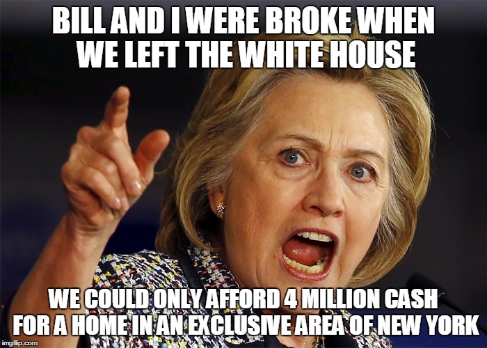 Hilllary | BILL AND I WERE BROKE WHEN WE LEFT THE WHITE HOUSE; WE COULD ONLY AFFORD 4 MILLION CASH FOR A HOME IN AN EXCLUSIVE AREA OF NEW YORK | image tagged in memes | made w/ Imgflip meme maker