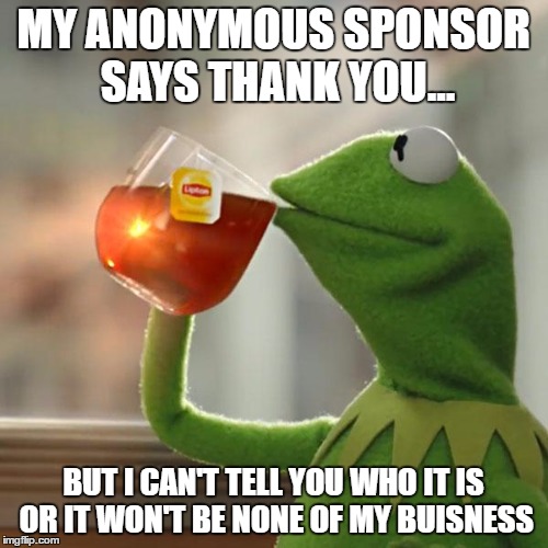 But That's None Of My Business Meme | MY ANONYMOUS SPONSOR SAYS THANK YOU... BUT I CAN'T TELL YOU WHO IT IS OR IT WON'T BE NONE OF MY BUISNESS | image tagged in memes,but thats none of my business,kermit the frog | made w/ Imgflip meme maker