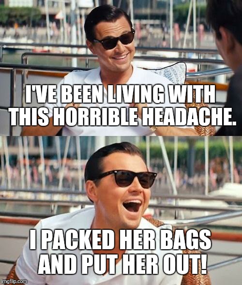 Leonardo Dicaprio Wolf Of Wall Street | I'VE BEEN LIVING WITH THIS HORRIBLE HEADACHE. I PACKED HER BAGS AND PUT HER OUT! | image tagged in memes,leonardo dicaprio wolf of wall street | made w/ Imgflip meme maker