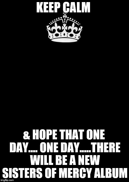 Keep Calm And Carry On Black | KEEP CALM; & HOPE THAT ONE DAY.... ONE DAY.....THERE WILL BE A NEW SISTERS OF MERCY ALBUM | image tagged in memes,keep calm and carry on black | made w/ Imgflip meme maker