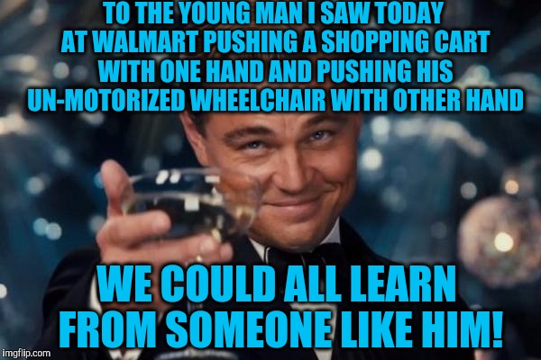 Leonardo Dicaprio Cheers | TO THE YOUNG MAN I SAW TODAY AT WALMART PUSHING A SHOPPING CART WITH ONE HAND AND PUSHING HIS UN-MOTORIZED WHEELCHAIR WITH OTHER HAND; WE COULD ALL LEARN FROM SOMEONE LIKE HIM! | image tagged in memes,leonardo dicaprio cheers | made w/ Imgflip meme maker