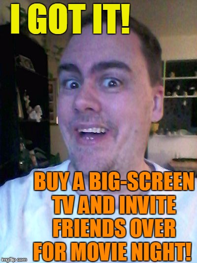 bright idea | I GOT IT! BUY A BIG-SCREEN TV AND INVITE FRIENDS OVER FOR MOVIE NIGHT! | image tagged in bright idea | made w/ Imgflip meme maker