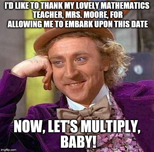 Creepy Condescending Wonka Meme | I'D LIKE TO THANK MY LOVELY MATHEMATICS TEACHER, MRS. MOORE, FOR ALLOWING ME TO EMBARK UPON THIS DATE NOW, LET'S MULTIPLY, BABY! | image tagged in memes,creepy condescending wonka | made w/ Imgflip meme maker