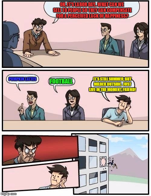 Boardroom Meeting Suggestion | OK, IT'S LABOR DAY..
WHAT CAN WE SELL TO PEOPLE SO THEY CAN COMPENSATE FOR A PERCEIVED LACK OF HAPPINESS? PUMPKIN LATTES; IT'S STILL SUMMER, BUT MILDER OUTSIDE.  JUST LIVE IN THE MOMENT, FRIEND! FOOTBALL | image tagged in memes,boardroom meeting suggestion | made w/ Imgflip meme maker