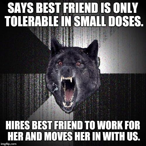 Insanity Wolf | SAYS BEST FRIEND IS ONLY TOLERABLE IN SMALL DOSES. HIRES BEST FRIEND TO WORK FOR HER AND MOVES HER IN WITH US. | image tagged in memes,insanity wolf,AdviceAnimals | made w/ Imgflip meme maker