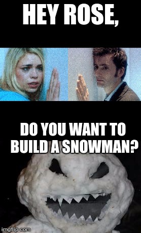 Frozen in place Doctor? | HEY ROSE, DO YOU WANT TO BUILD A SNOWMAN? | image tagged in doctor who,frozen | made w/ Imgflip meme maker