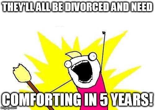 X All The Y Meme | THEY'LL ALL BE DIVORCED AND NEED COMFORTING IN 5 YEARS! | image tagged in memes,x all the y | made w/ Imgflip meme maker