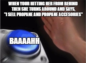 Blank Nut Button Meme | WHEN YOUR HITTING HER FROM BEHIND THEN SHE TURNS AROUND AND SAYS, "I SELL PROPANE AND PROPANE ACCESORIES"; BAAAAHH | image tagged in blank nut button | made w/ Imgflip meme maker