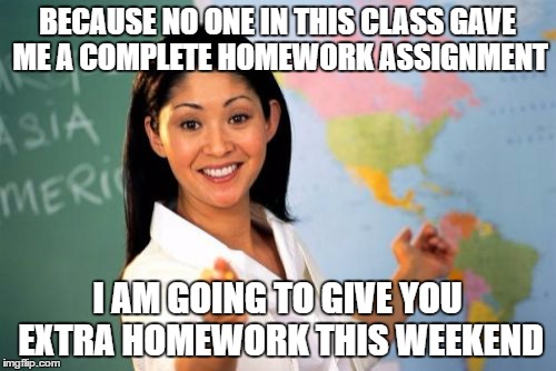 Unhelpful High School Teacher Meme | BECAUSE NO ONE IN THIS CLASS GAVE ME A COMPLETE HOMEWORK ASSIGNMENT; I AM GOING TO GIVE YOU EXTRA HOMEWORK THIS WEEKEND | image tagged in memes,unhelpful high school teacher | made w/ Imgflip meme maker