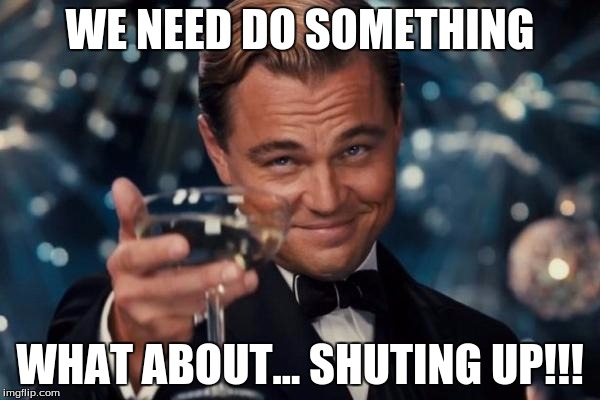 Leonardo Dicaprio Cheers | WE NEED DO SOMETHING; WHAT ABOUT... SHUTING UP!!! | image tagged in memes,leonardo dicaprio cheers | made w/ Imgflip meme maker