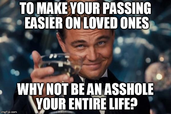 Leonardo Dicaprio Cheers | TO MAKE YOUR PASSING EASIER ON LOVED ONES; WHY NOT BE AN ASSHOLE YOUR ENTIRE LIFE? | image tagged in memes,leonardo dicaprio cheers | made w/ Imgflip meme maker