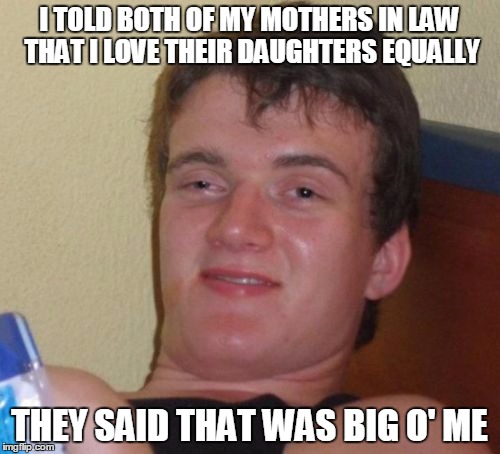 10 Guy Meme | I TOLD BOTH OF MY MOTHERS IN LAW THAT I LOVE THEIR DAUGHTERS EQUALLY THEY SAID THAT WAS BIG O' ME | image tagged in memes,10 guy | made w/ Imgflip meme maker