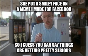 So I Guess You Can Say Things Are Getting Pretty Serious | SHE PUT A SMILEY FACE ON A MEME I MADE FOR FACEBOOK; SO I GUESS YOU CAN SAY THINGS ARE GETTING PRETTY SERIOUS | image tagged in memes,so i guess you can say things are getting pretty serious | made w/ Imgflip meme maker
