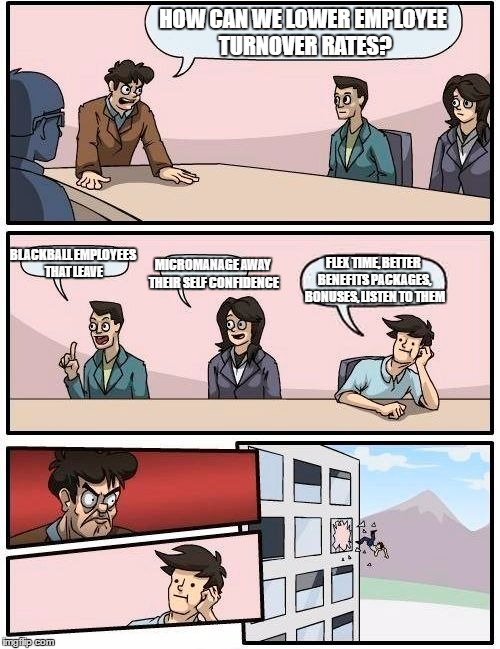 Boardroom Meeting Suggestion Meme | HOW CAN WE LOWER EMPLOYEE TURNOVER RATES? BLACKBALL EMPLOYEES THAT LEAVE; MICROMANAGE AWAY THEIR SELF CONFIDENCE; FLEX TIME, BETTER BENEFITS PACKAGES, BONUSES, LISTEN TO THEM | image tagged in memes,boardroom meeting suggestion | made w/ Imgflip meme maker
