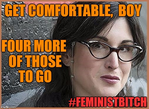 feminist Zeisler | GET COMFORTABLE,  BOY FOUR MORE OF THOSE TO GO #FEMINISTB**CH | image tagged in feminist zeisler | made w/ Imgflip meme maker