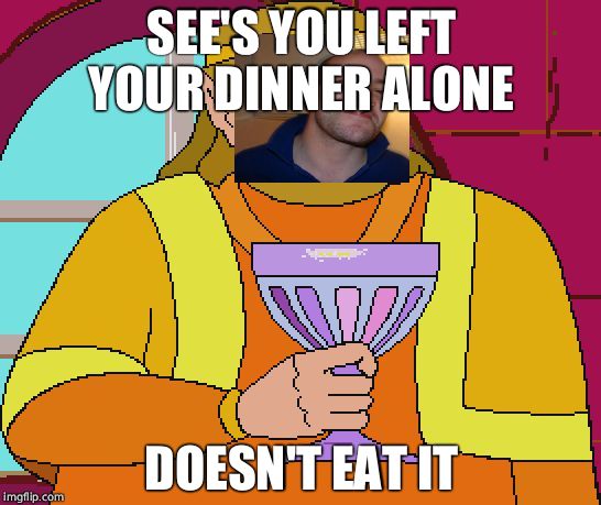 King Harkinian | SEE'S YOU LEFT YOUR DINNER ALONE; DOESN'T EAT IT | image tagged in king harkinian,good guy greg | made w/ Imgflip meme maker