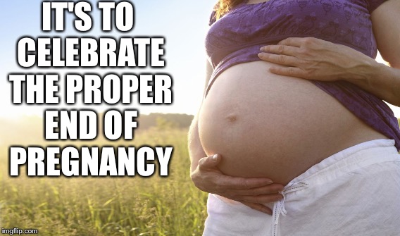 IT'S TO CELEBRATE THE PROPER END OF PREGNANCY | made w/ Imgflip meme maker