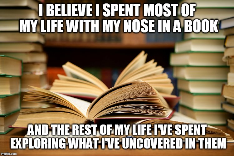 books | I BELIEVE I SPENT MOST OF MY LIFE WITH MY NOSE IN A BOOK; AND THE REST OF MY LIFE I'VE SPENT EXPLORING WHAT I'VE UNCOVERED IN THEM | image tagged in books | made w/ Imgflip meme maker