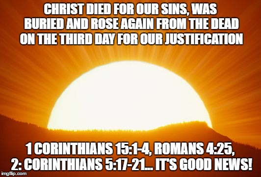 sunrise | CHRIST DIED FOR OUR SINS, WAS BURIED AND ROSE AGAIN FROM THE DEAD ON THE THIRD DAY FOR OUR JUSTIFICATION; 1 CORINTHIANS 15:1-4, ROMANS 4:25, 2: CORINTHIANS 5:17-21... IT'S GOOD NEWS! | image tagged in sunrise | made w/ Imgflip meme maker
