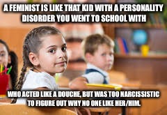 Classroom | A FEMINIST IS LIKE THAT KID WITH A PERSONALITY DISORDER YOU WENT TO SCHOOL WITH; WHO ACTED LIKE A DOUCHE, BUT WAS TOO NARCISSISTIC TO FIGURE OUT WHY NO ONE LIKE HER/HIM. | image tagged in classroom | made w/ Imgflip meme maker
