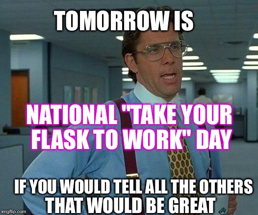 That Would Be Great | TOMORROW IS; NATIONAL "TAKE YOUR FLASK TO WORK" DAY; IF YOU WOULD TELL ALL THE OTHERS; THAT WOULD BE GREAT | image tagged in memes,that would be great | made w/ Imgflip meme maker