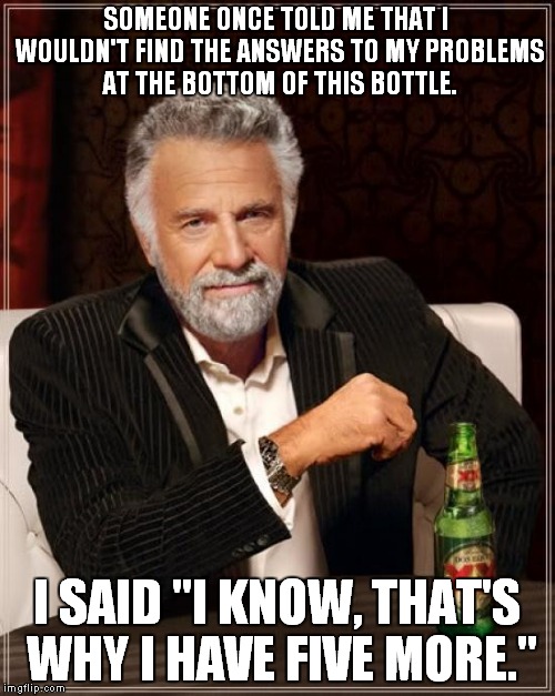 Why they come in six packs! | SOMEONE ONCE TOLD ME THAT I WOULDN'T FIND THE ANSWERS TO MY PROBLEMS AT THE BOTTOM OF THIS BOTTLE. I SAID "I KNOW, THAT'S WHY I HAVE FIVE MORE." | image tagged in memes,the most interesting man in the world | made w/ Imgflip meme maker
