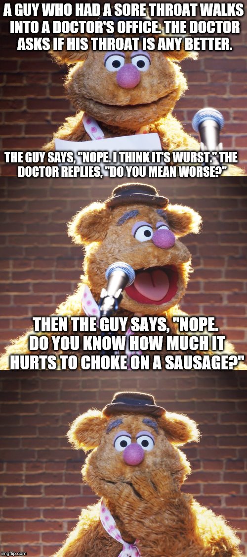 This is probably the "wurst" joke I will ever tell. | A GUY WHO HAD A SORE THROAT WALKS INTO A DOCTOR'S OFFICE. THE DOCTOR ASKS IF HIS THROAT IS ANY BETTER. THE GUY SAYS, "NOPE. I THINK IT'S WURST."
THE DOCTOR REPLIES, "DO YOU MEAN WORSE?"; THEN THE GUY SAYS, "NOPE. DO YOU KNOW HOW MUCH IT HURTS TO CHOKE ON A SAUSAGE?" | image tagged in fozzie jokes,memes,inferno390,sausage | made w/ Imgflip meme maker
