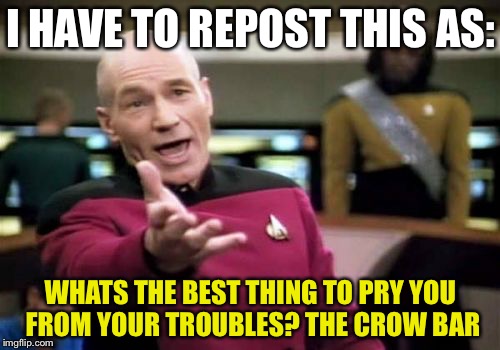 Picard Wtf Meme | I HAVE TO REPOST THIS AS: WHATS THE BEST THING TO PRY YOU FROM YOUR TROUBLES? THE CROW BAR | image tagged in memes,picard wtf | made w/ Imgflip meme maker