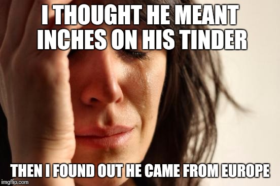 Always check upfront  | I THOUGHT HE MEANT INCHES ON HIS TINDER; THEN I FOUND OUT HE CAME FROM EUROPE | image tagged in memes,first world problems | made w/ Imgflip meme maker