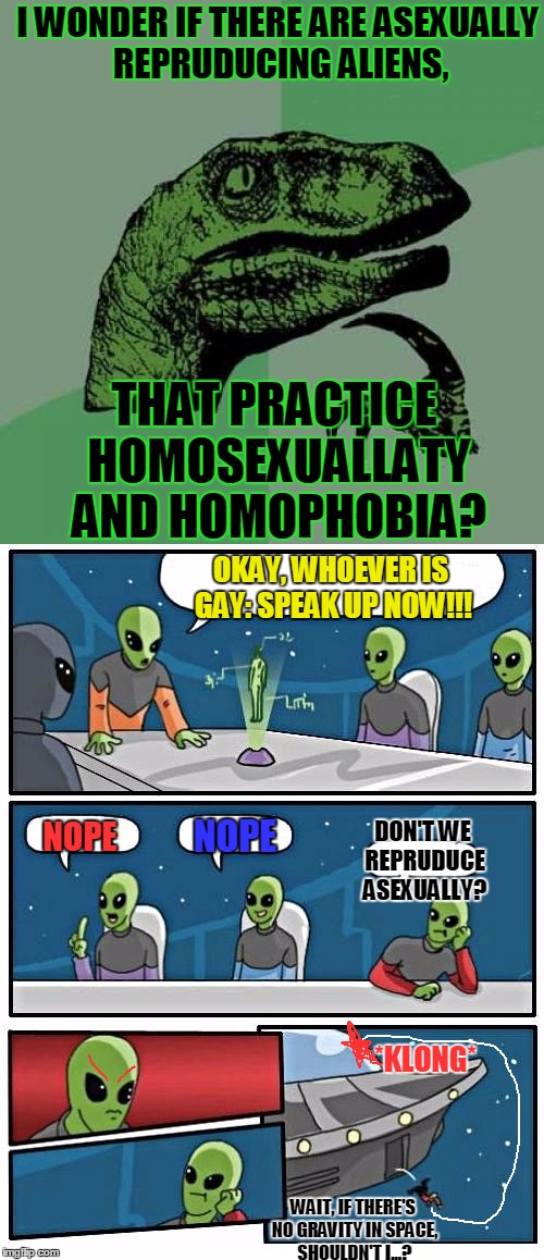 Sir, I Think Drjtscdrfj Just Hit The Window | I WONDER IF THERE ARE ASEXUALLY REPRUDUCING ALIENS, THAT PRACTICE HOMOSEXUALLATY AND HOMOPHOBIA? OKAY, WHOEVER IS GAY: SPEAK UP NOW!!! DON'T WE REPRUDUCE ASEXUALLY? NOPE; NOPE; *KLONG*; WAIT, IF THERE'S NO GRAVITY IN SPACE, SHOULDN'T I...? | image tagged in memes,philosoraptor,alien meeting suggestion,boardroom meeting suggestion,gay,homophobic | made w/ Imgflip meme maker