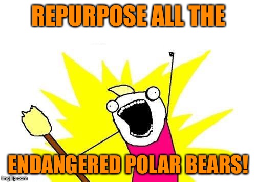 X All The Y Meme | REPURPOSE ALL THE ENDANGERED POLAR BEARS! | image tagged in memes,x all the y | made w/ Imgflip meme maker