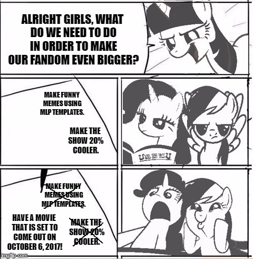 Alright Everypony We Need A New Idea! 2017, Is Going To Be A Good Movie Year! :D | ALRIGHT GIRLS, WHAT DO WE NEED TO DO IN ORDER TO MAKE OUR FANDOM EVEN BIGGER? MAKE FUNNY MEMES USING MLP TEMPLATES. MAKE THE SHOW 20% COOLER. MAKE FUNNY MEMES USING MLP TEMPLATES. MAKE THE SHOW 20% COOLER. HAVE A MOVIE THAT IS SET TO COME OUT ON OCTOBER 6, 2017! | image tagged in alright everypony we need a new idea,memes,funny,mlp,my little pony,movie | made w/ Imgflip meme maker