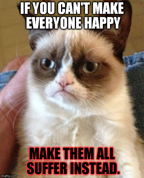 Grumpy Cat | IF YOU CAN'T MAKE EVERYONE HAPPY; MAKE THEM ALL SUFFER INSTEAD. | image tagged in memes,grumpy cat | made w/ Imgflip meme maker