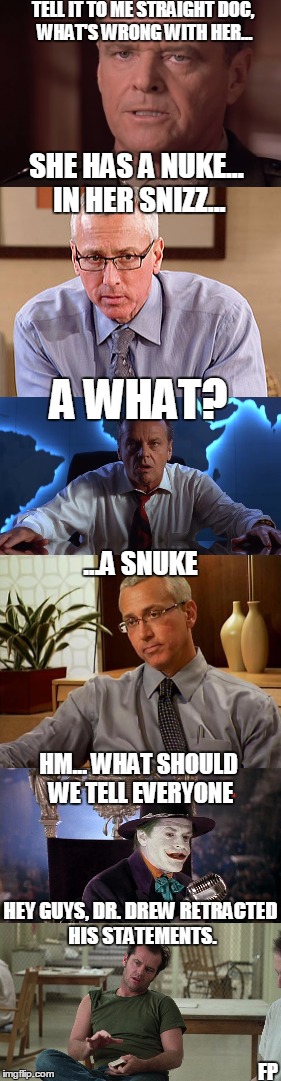 Drew and Jack talk Hildawg | TELL IT TO ME STRAIGHT DOC, WHAT'S WRONG WITH HER... SHE HAS A NUKE... IN HER SNIZZ... A WHAT? ...A SNUKE; HM... WHAT SHOULD WE TELL EVERYONE; HEY GUYS, DR. DREW RETRACTED HIS STATEMENTS. FP | image tagged in jack,drew,hillary | made w/ Imgflip meme maker