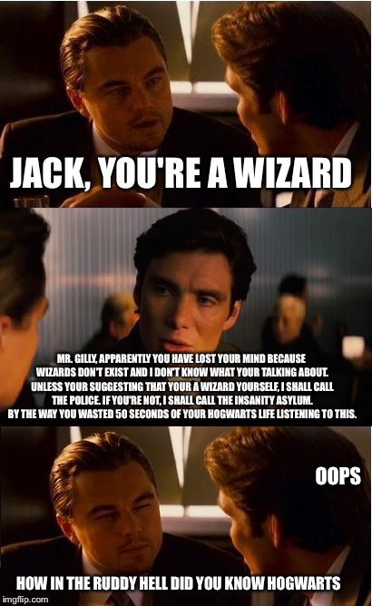 Inception | JACK, YOU'RE A WIZARD; MR. GILLY, APPARENTLY YOU HAVE LOST YOUR MIND BECAUSE WIZARDS DON'T EXIST AND I DON'T KNOW WHAT YOUR TALKING ABOUT. UNLESS YOUR SUGGESTING THAT YOUR A WIZARD YOURSELF, I SHALL CALL THE POLICE. IF YOU'RE NOT, I SHALL CALL THE INSANITY ASYLUM. BY THE WAY YOU WASTED 50 SECONDS OF YOUR HOGWARTS LIFE LISTENING TO THIS. OOPS; HOW IN THE RUDDY HELL DID YOU KNOW HOGWARTS | image tagged in memes,inception | made w/ Imgflip meme maker