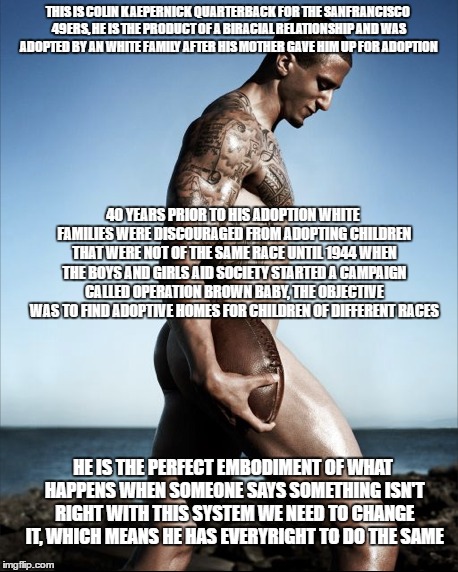 #kaepernick7 | THIS IS COLIN KAEPERNICK QUARTERBACK FOR THE SANFRANCISCO 49ERS, HE IS THE PRODUCT OF A BIRACIAL RELATIONSHIP AND WAS ADOPTED BY AN WHITE FAMILY AFTER HIS MOTHER GAVE HIM UP FOR ADOPTION; 40 YEARS PRIOR TO HIS ADOPTION WHITE FAMILIES WERE DISCOURAGED FROM ADOPTING CHILDREN THAT WERE NOT OF THE SAME RACE UNTIL 1944 WHEN THE BOYS AND GIRLS AID SOCIETY STARTED A CAMPAIGN CALLED OPERATION BROWN BABY, THE OBJECTIVE WAS TO FIND ADOPTIVE HOMES FOR CHILDREN OF DIFFERENT RACES; HE IS THE PERFECT EMBODIMENT OF WHAT HAPPENS WHEN SOMEONE SAYS SOMETHING ISN'T RIGHT WITH THIS SYSTEM WE NEED TO CHANGE IT, WHICH MEANS HE HAS EVERYRIGHT TO DO THE SAME | image tagged in colin kaepernick participation | made w/ Imgflip meme maker