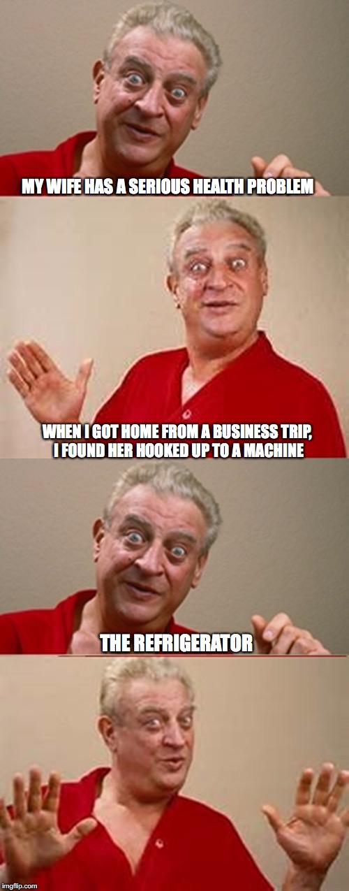 Rodney | MY WIFE HAS A SERIOUS HEALTH PROBLEM; WHEN I GOT HOME FROM A BUSINESS TRIP, I FOUND HER HOOKED UP TO A MACHINE; THE REFRIGERATOR | image tagged in rodney,health,wife | made w/ Imgflip meme maker