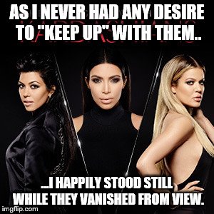 Bye bye K's | AS I NEVER HAD ANY DESIRE TO "KEEP UP" WITH THEM.. ...I HAPPILY STOOD STILL WHILE THEY VANISHED FROM VIEW. | image tagged in kardashians | made w/ Imgflip meme maker
