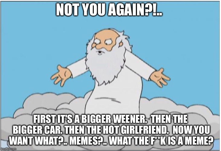 God | NOT YOU AGAIN?!.. FIRST IT'S A BIGGER WEENER.  THEN THE BIGGER CAR. THEN THE HOT GIRLFRIEND.  NOW YOU WANT WHAT?.. MEMES?.. WHAT THE F**K IS | image tagged in god | made w/ Imgflip meme maker