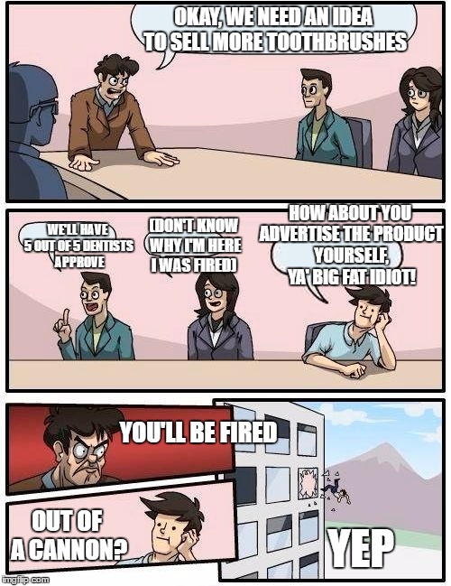 Boardroom Meeting Suggestion | OKAY, WE NEED AN IDEA TO SELL MORE TOOTHBRUSHES; HOW ABOUT YOU ADVERTISE THE PRODUCT YOURSELF, YA' BIG FAT IDIOT! WE'LL HAVE 5 OUT OF 5 DENTISTS APPROVE; (DON'T KNOW WHY I'M HERE I WAS FIRED); YOU'LL BE FIRED; OUT OF A CANNON? YEP | image tagged in memes,boardroom meeting suggestion | made w/ Imgflip meme maker