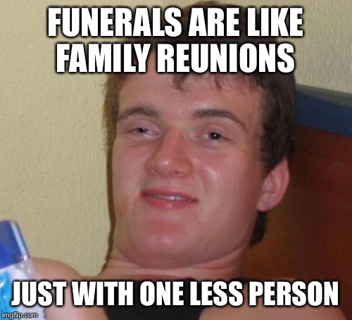 10 Guy Meme | FUNERALS ARE LIKE FAMILY REUNIONS; JUST WITH ONE LESS PERSON | image tagged in memes,10 guy | made w/ Imgflip meme maker