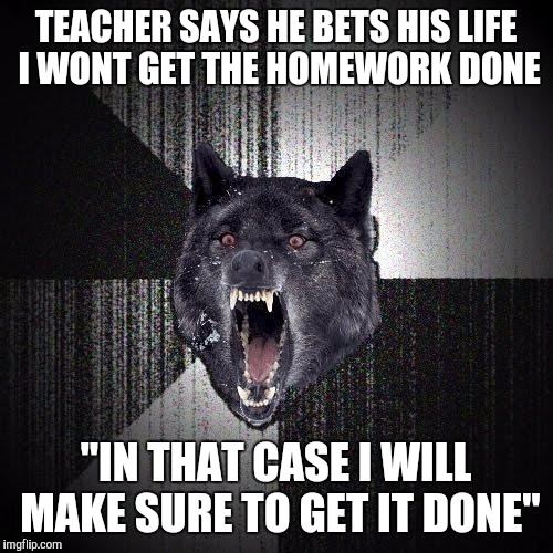 Insanity Wolf Meme | TEACHER SAYS HE BETS HIS LIFE I WONT GET THE HOMEWORK DONE; "IN THAT CASE I WILL MAKE SURE TO GET IT DONE" | image tagged in memes,insanity wolf | made w/ Imgflip meme maker