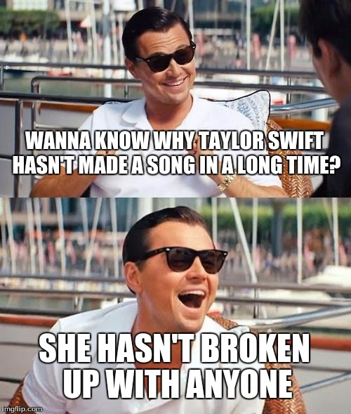 taylor swift | WANNA KNOW WHY TAYLOR SWIFT HASN'T MADE A SONG IN A LONG TIME? SHE HASN'T BROKEN UP WITH ANYONE | image tagged in memes,leonardo dicaprio wolf of wall street | made w/ Imgflip meme maker