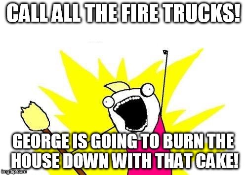 X All The Y Meme | CALL ALL THE FIRE TRUCKS! GEORGE IS GOING TO BURN THE HOUSE DOWN WITH THAT CAKE! | image tagged in memes,x all the y | made w/ Imgflip meme maker