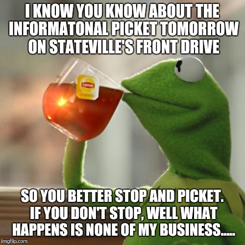 But That's None Of My Business | I KNOW YOU KNOW ABOUT THE INFORMATONAL PICKET TOMORROW ON STATEVILLE'S FRONT DRIVE; SO YOU BETTER STOP AND PICKET. IF YOU DON'T STOP, WELL WHAT HAPPENS IS NONE OF MY BUSINESS..... | image tagged in memes,but thats none of my business,kermit the frog | made w/ Imgflip meme maker