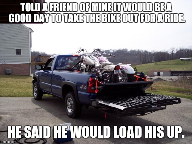 Load your bike | TOLD A FRIEND OF MINE IT WOULD BE A GOOD DAY TO TAKE THE BIKE OUT FOR A RIDE. HE SAID HE WOULD LOAD HIS UP. | image tagged in harley davidson | made w/ Imgflip meme maker