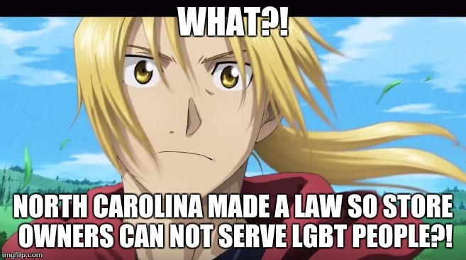 Edward Elric What?! | WHAT?! NORTH CAROLINA MADE A LAW SO STORE OWNERS CAN NOT SERVE LGBT PEOPLE?! | image tagged in edward elric what | made w/ Imgflip meme maker