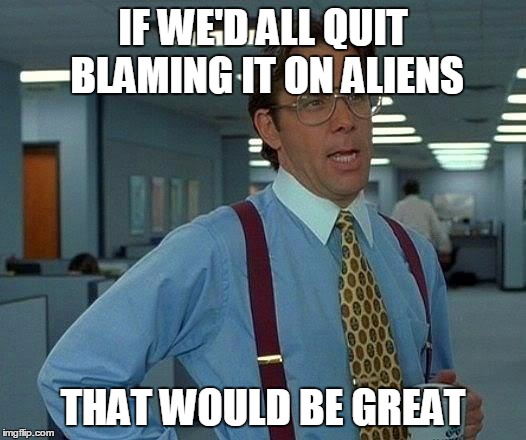 But There's No Other Explanation  | IF WE'D ALL QUIT BLAMING IT ON ALIENS; THAT WOULD BE GREAT | image tagged in memes,that would be great,aliens,funny,funny memes | made w/ Imgflip meme maker